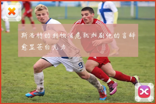 斯洛特的利物浦危机加剧他的言辞愈显苍白无力