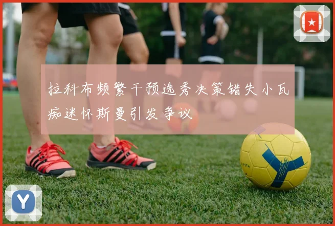 拉科布频繁干预选秀决策错失小瓦痴迷怀斯曼引发争议