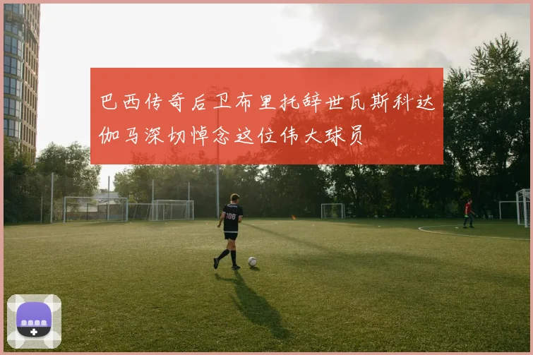 巴西传奇后卫布里托辞世瓦斯科达伽马深切悼念这位伟大球员