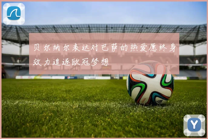 贝尔纳尔表达对巴萨的热爱愿终身效力追逐欧冠梦想