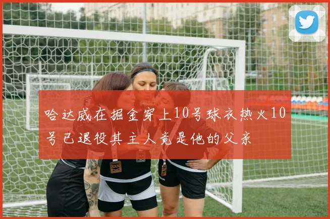 哈达威在掘金穿上10号球衣热火10号已退役其主人竟是他的父亲