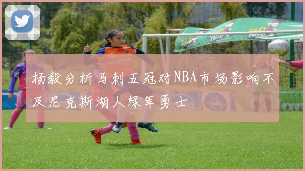 杨毅分析马刺五冠对NBA市场影响不及尼克斯湖人绿军勇士