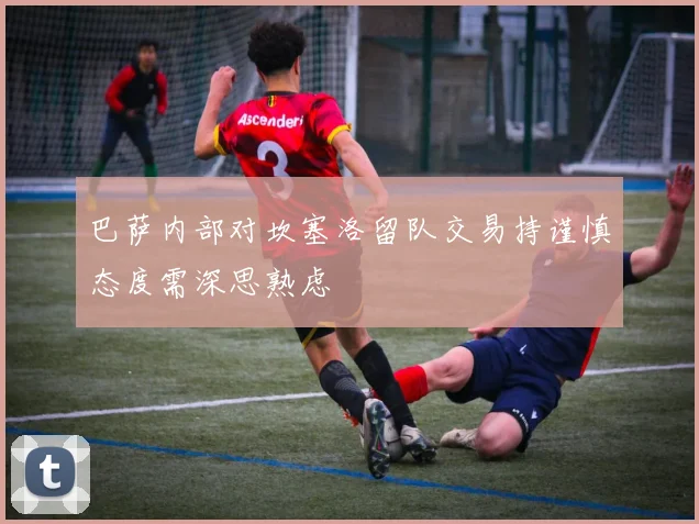 巴萨内部对坎塞洛留队交易持谨慎态度需深思熟虑