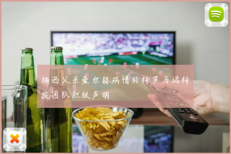 梅西父亲豪尔赫病情好转罗马诺转发团队积极声明