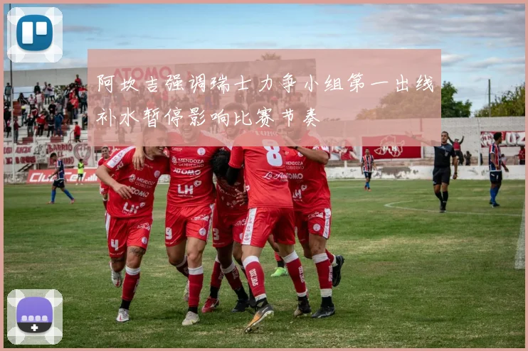 阿坎吉强调瑞士力争小组第一出线补水暂停影响比赛节奏