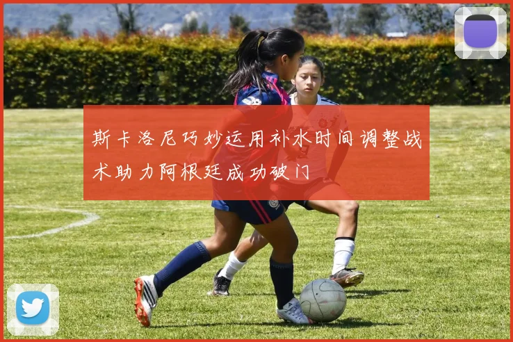 斯卡洛尼巧妙运用补水时间调整战术助力阿根廷成功破门