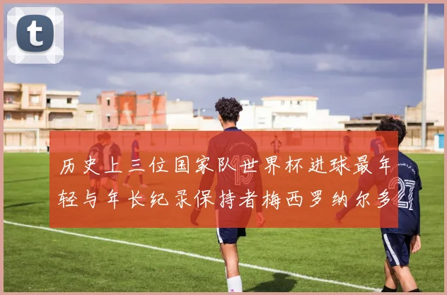 历史上三位国家队世界杯进球最年轻与年长纪录保持者梅西罗纳尔多劳德鲁普