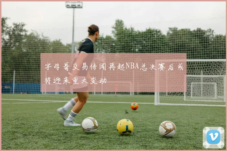 字母哥交易传闻再起NBA总决赛后或将迎来重大变动