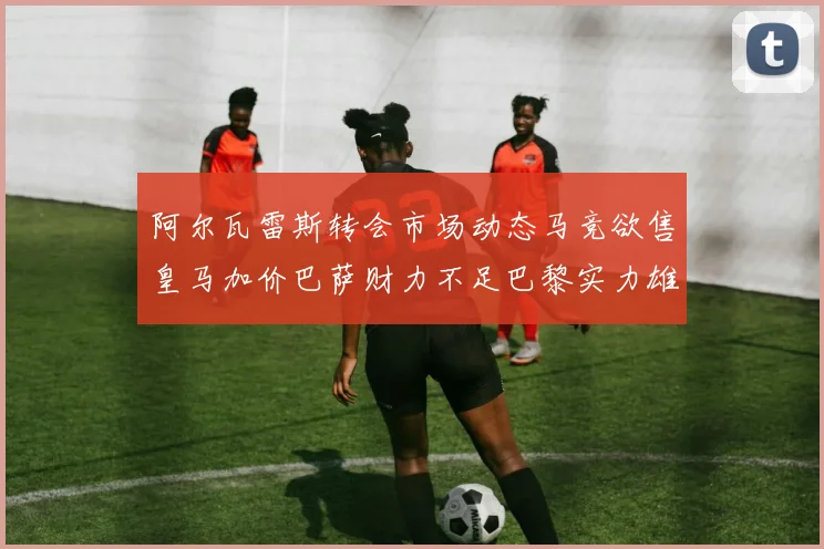 阿尔瓦雷斯转会市场动态马竞欲售皇马加价巴萨财力不足巴黎实力雄厚