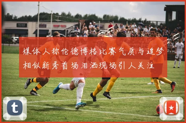 媒体人称伦德博格比赛气质与追梦相似新秀首场泪洒现场引人关注