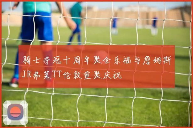 骑士夺冠十周年聚会乐福与詹姆斯JR弗莱TT伦敦重聚庆祝